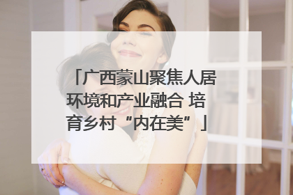 广西蒙山聚焦人居环境和产业融合 培育乡村“内在美”