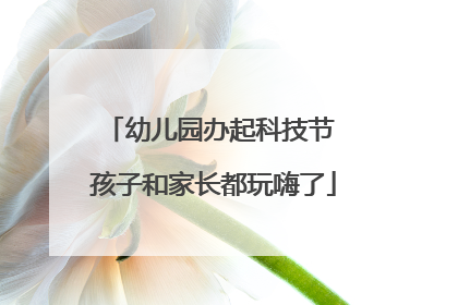 幼儿园办起科技节 孩子和家长都玩嗨了