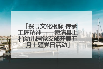 探寻文化根脉 传承工匠精神——德清县上柏幼儿园党支部开展五月主题党日活动