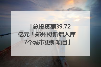 总投资额39.72亿元！郑州拟新增入库7个城市更新项目