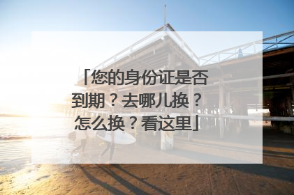 您的身份证是否到期？去哪儿换？怎么换？看这里