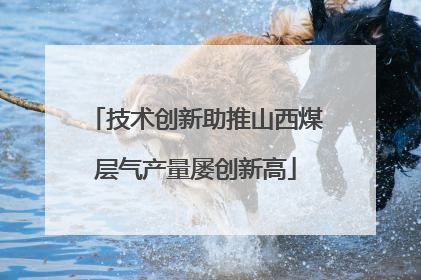 技术创新助推山西煤层气产量屡创新高