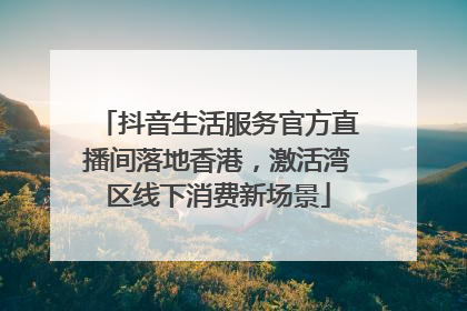 抖音生活服务官方直播间落地香港，激活湾区线下消费新场景