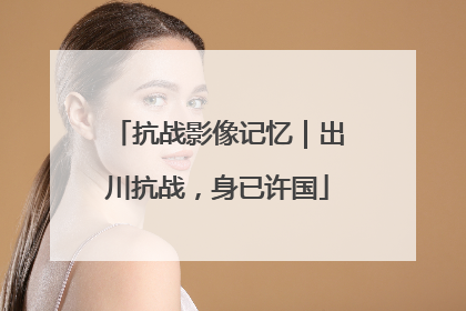 抗战影像记忆｜出川抗战，身已许国