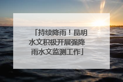 持续降雨！昆明水文积极开展强降雨水文监测工作