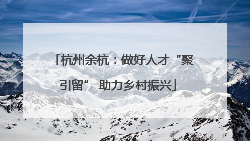 杭州余杭：做好人才“聚引留” 助力乡村振兴