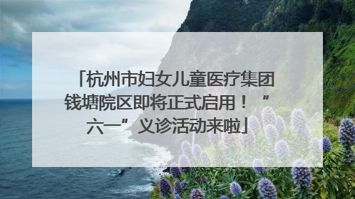 杭州市妇女儿童医疗集团钱塘院区即将正式启用！“六一”义诊活动来啦