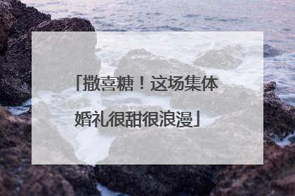 撒喜糖！这场集体婚礼很甜很浪漫