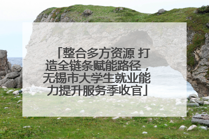 整合多方资源 打造全链条赋能路径，无锡市大学生就业能力提升服务季收官