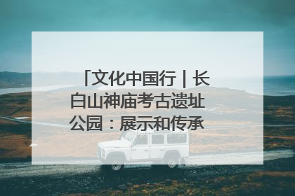 文化中国行｜长白山神庙考古遗址公园：展示和传承多民族文化交融