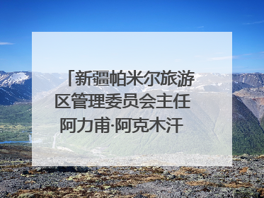 新疆帕米尔旅游区管理委员会主任阿力甫·阿克木汗：打造高原特色文旅品牌 推动县域旅游高质量发展｜第七届全国县域旅游研究成果发布系列活动
