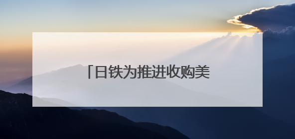 日铁为推进收购美钢交易 考虑送美国政府“黄金股”