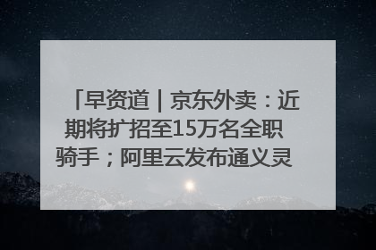 早资道｜京东外卖：近期将扩招至15万名全职骑手；阿里云发布通义灵码AI IDE