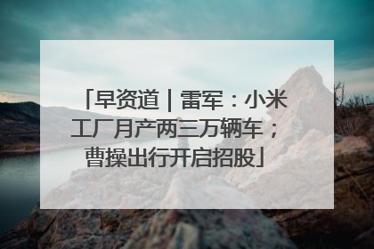 早资道｜雷军：小米工厂月产两三万辆车；曹操出行开启招股