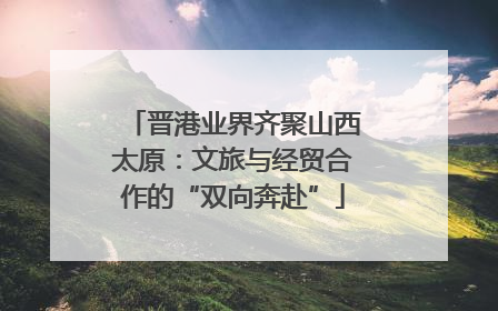 晋港业界齐聚山西太原：文旅与经贸合作的“双向奔赴”