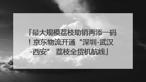 最大规模荔枝助销再添一码！京东物流开通“深圳-武汉-西安” 荔枝全货机航线