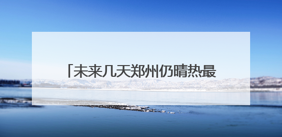 未来几天郑州仍晴热最高或达39℃ 福州高温耐力强湿度高很闷热