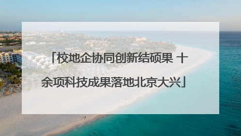 校地企协同创新结硕果 十余项科技成果落地北京大兴
