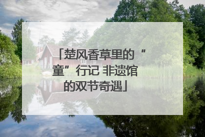 楚风香草里的“童”行记 非遗馆的双节奇遇