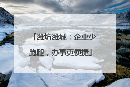 潍坊潍城：企业少跑腿，办事更便捷
