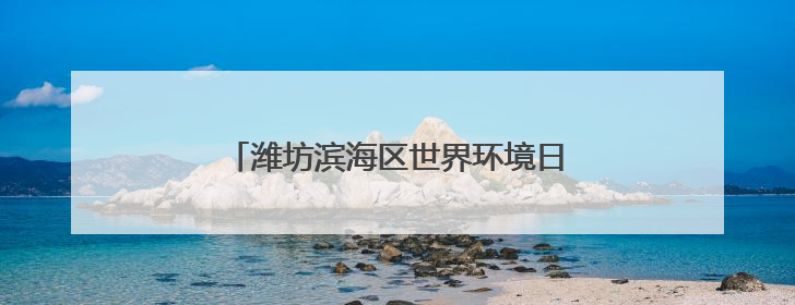 潍坊滨海区世界环境日主题活动点亮生态滨海