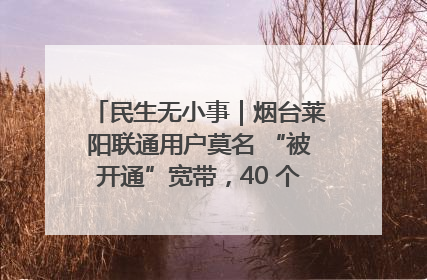民生无小事｜烟台莱阳联通用户莫名 “被开通”宽带，40 个月扣费无人知