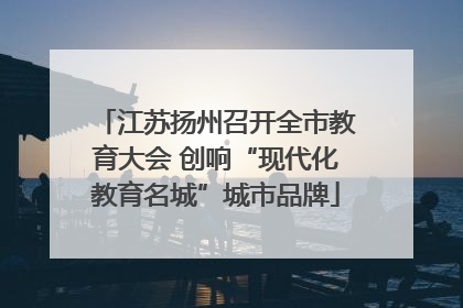 江苏扬州召开全市教育大会 创响“现代化教育名城”城市品牌