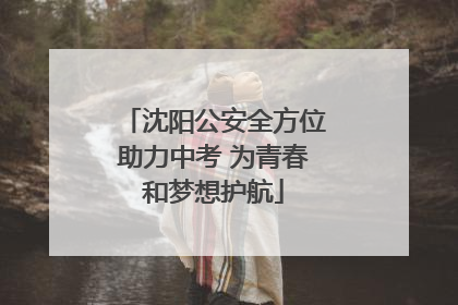 沈阳公安全方位助力中考 为青春和梦想护航