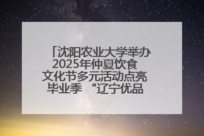 沈阳农业大学举办2025年仲夏饮食文化节多元活动点亮毕业季 “辽宁优品”进校园首站启动