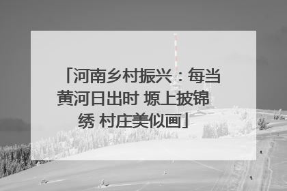 河南乡村振兴：每当黄河日出时 塬上披锦绣 村庄美似画