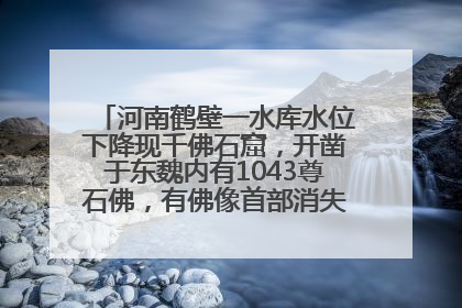 河南鹤壁一水库水位下降现千佛石窟，开凿于东魏内有1043尊石佛，有佛像首部消失，水库管理方回应
