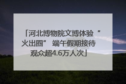 河北博物院文博体验“火出圈” 端午假期接待观众超4.6万人次