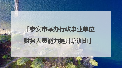 泰安市举办行政事业单位财务人员能力提升培训班