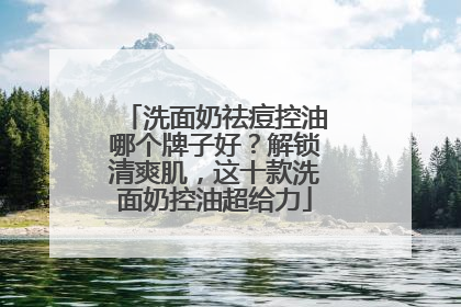 洗面奶祛痘控油哪个牌子好？解锁清爽肌，这十款洗面奶控油超给力