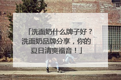 洗面奶什么牌子好？洗面奶品牌分享，你的夏日清爽福音！
