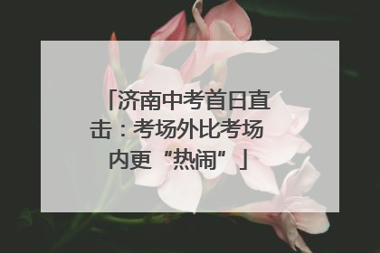 济南中考首日直击：考场外比考场内更“热闹”