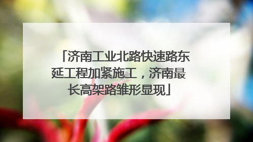 济南工业北路快速路东延工程加紧施工，济南最长高架路雏形显现