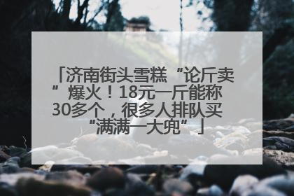济南街头雪糕“论斤卖”爆火！18元一斤能称30多个，很多人排队买“满满一大兜”