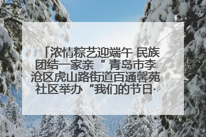 浓情粽艺迎端午 民族团结一家亲“ 青岛市李沧区虎山路街道百通馨苑社区举办“我们的节日·端午“主题活动