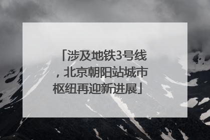 涉及地铁3号线，北京朝阳站城市枢纽再迎新进展