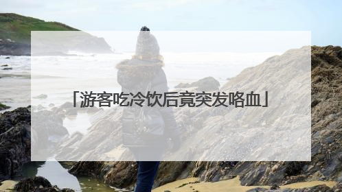 游客吃冷饮后竟突发咯血