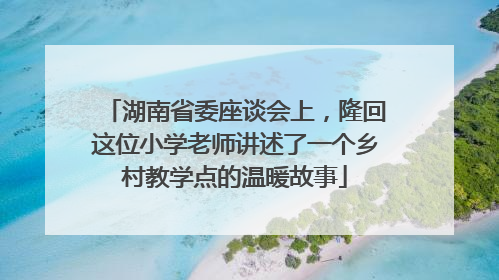 湖南省委座谈会上，隆回这位小学老师讲述了一个乡村教学点的温暖故事