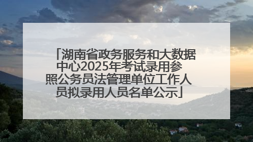湖南省政务服务和大数据中心2025年考试录用参照公务员法管理单位工作人员拟录用人员名单公示