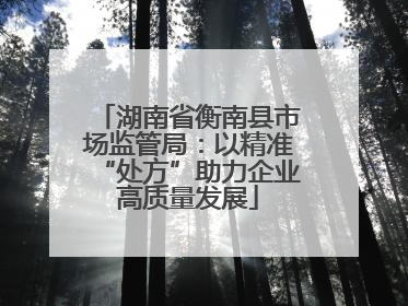 湖南省衡南县市场监管局：以精准“处方”助力企业高质量发展