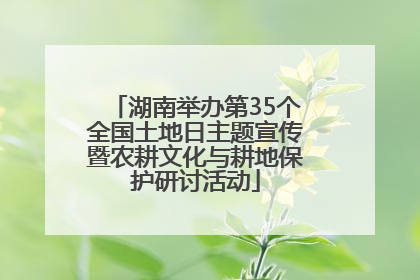 湖南举办第35个全国土地日主题宣传暨农耕文化与耕地保护研讨活动