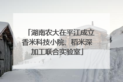 湖南农大在平江成立香米科技小院、稻米深加工联合实验室