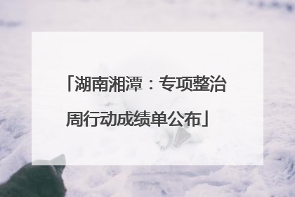 湖南湘潭：专项整治周行动成绩单公布