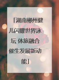 湖南郴州健儿闪耀世界泳坛 体旅融合催生发展新动能