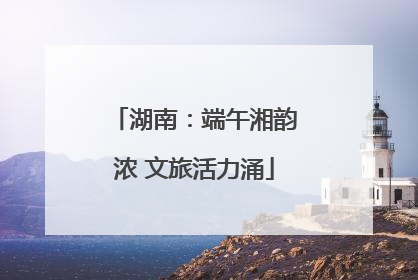 湖南：端午湘韵浓 文旅活力涌