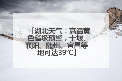 湖北天气：高温黄色省级预警，十堰、襄阳、随州、宜昌等地可达39℃